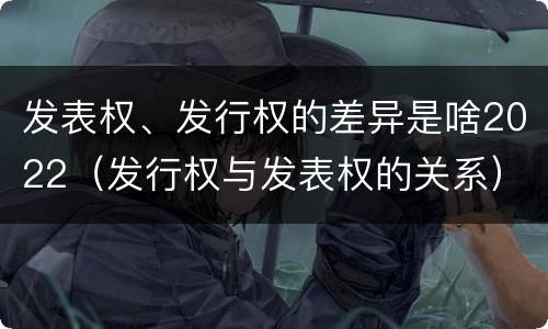 发表权、发行权的差异是啥2022（发行权与发表权的关系）