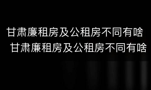 甘肃廉租房及公租房不同有啥 甘肃廉租房及公租房不同有啥区别