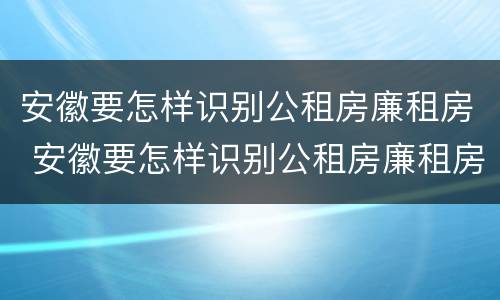 安徽要怎样识别公租房廉租房 安徽要怎样识别公租房廉租房名单