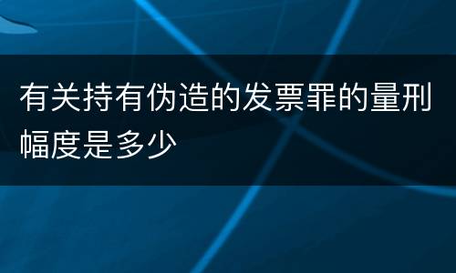 有关持有伪造的发票罪的量刑幅度是多少