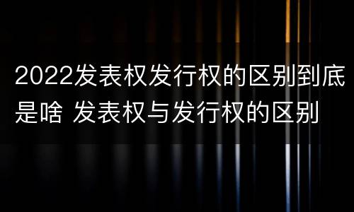 2022发表权发行权的区别到底是啥 发表权与发行权的区别