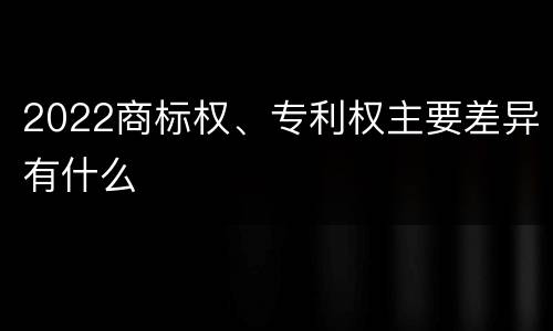 2022商标权、专利权主要差异有什么