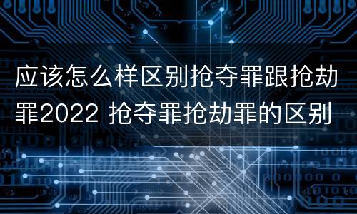 应该怎么样区别抢夺罪跟抢劫罪2022 抢夺罪抢劫罪的区别