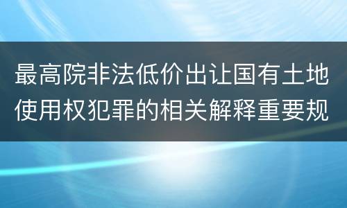 最高院非法低价出让国有土地使用权犯罪的相关解释重要规定包括什么