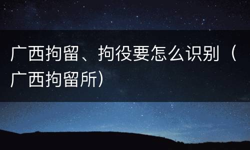 广西拘留、拘役要怎么识别（广西拘留所）