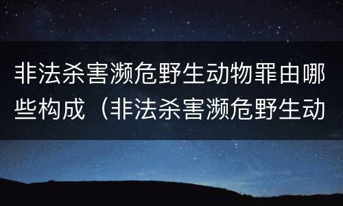 非法杀害濒危野生动物罪由哪些构成（非法杀害濒危野生动物罪由哪些构成犯罪）