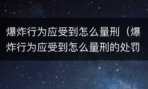 爆炸行为应受到怎么量刑（爆炸行为应受到怎么量刑的处罚）