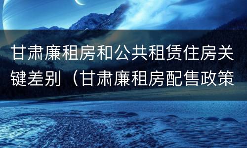 甘肃廉租房和公共租赁住房关键差别（甘肃廉租房配售政策）