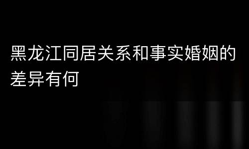 黑龙江同居关系和事实婚姻的差异有何