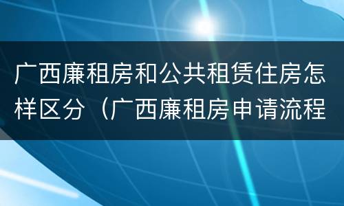 广西廉租房和公共租赁住房怎样区分（广西廉租房申请流程）