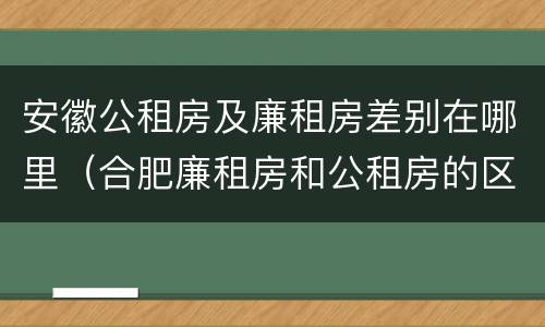 安徽公租房及廉租房差别在哪里（合肥廉租房和公租房的区别）