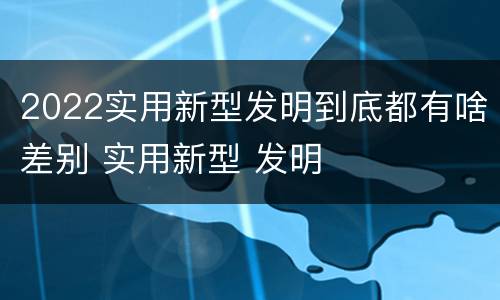 2022实用新型发明到底都有啥差别 实用新型 发明