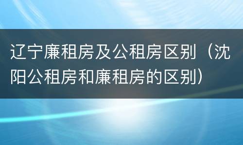 辽宁廉租房及公租房区别（沈阳公租房和廉租房的区别）