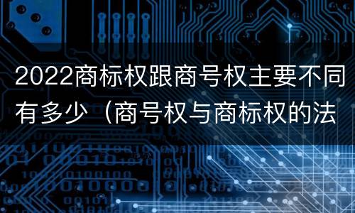 2022商标权跟商号权主要不同有多少（商号权与商标权的法律冲突与解决）