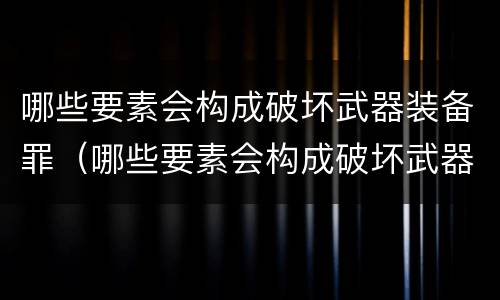 哪些要素会构成破坏武器装备罪（哪些要素会构成破坏武器装备罪行）