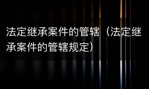 法定继承案件的管辖（法定继承案件的管辖规定）