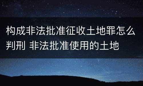 构成非法批准征收土地罪怎么判刑 非法批准使用的土地