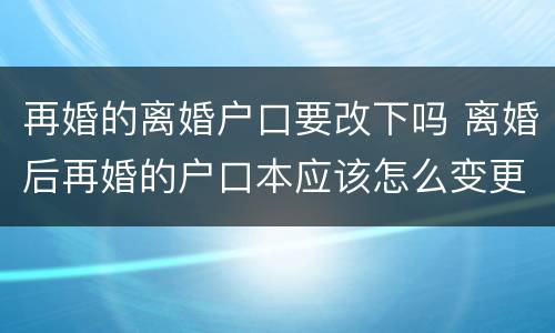 再婚的离婚户口要改下吗 离婚后再婚的户口本应该怎么变更