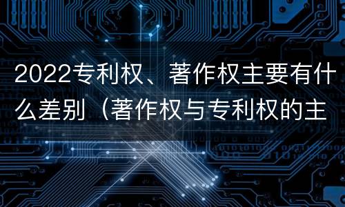 2022专利权、著作权主要有什么差别（著作权与专利权的主要区别）