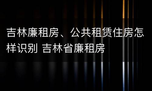 吉林廉租房、公共租赁住房怎样识别 吉林省廉租房