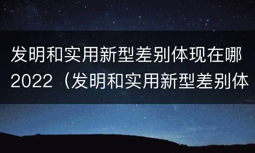 发明和实用新型差别体现在哪2022（发明和实用新型差别体现在哪2022年）