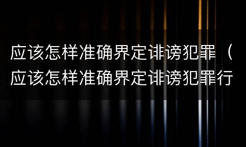 应该怎样准确界定诽谤犯罪（应该怎样准确界定诽谤犯罪行为）