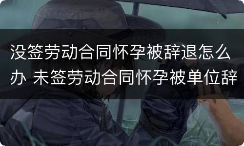 没签劳动合同怀孕被辞退怎么办 未签劳动合同怀孕被单位辞退