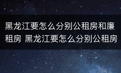 黑龙江要怎么分别公租房和廉租房 黑龙江要怎么分别公租房和廉租房呢