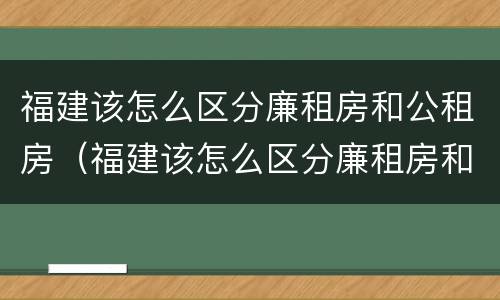 福建该怎么区分廉租房和公租房（福建该怎么区分廉租房和公租房呢）