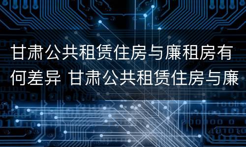 甘肃公共租赁住房与廉租房有何差异 甘肃公共租赁住房与廉租房有何差异呢