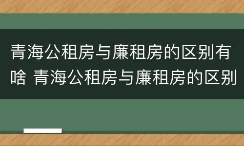 青海公租房与廉租房的区别有啥 青海公租房与廉租房的区别有啥不同