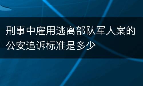 刑事中雇用逃离部队军人案的公安追诉标准是多少