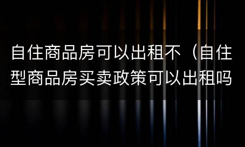 自住商品房可以出租不（自住型商品房买卖政策可以出租吗）