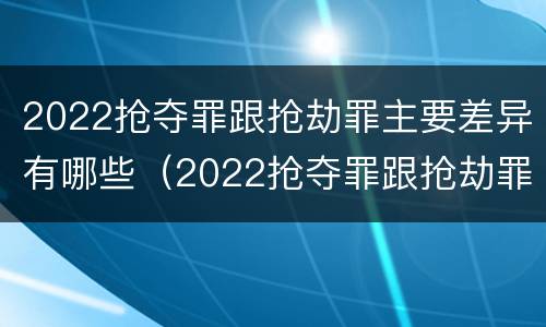 2022抢夺罪跟抢劫罪主要差异有哪些（2022抢夺罪跟抢劫罪主要差异有哪些方面）