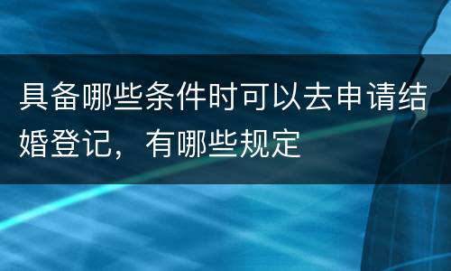 具备哪些条件时可以去申请结婚登记，有哪些规定