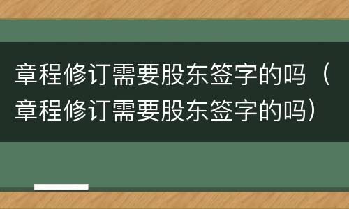 章程修订需要股东签字的吗（章程修订需要股东签字的吗）