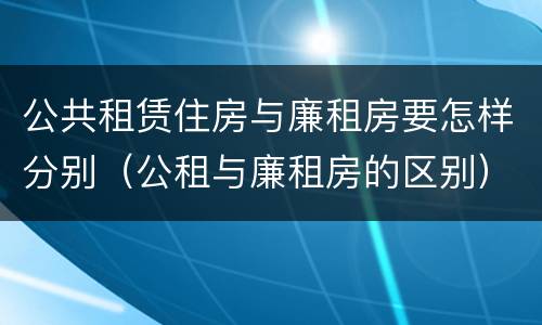 公共租赁住房与廉租房要怎样分别（公租与廉租房的区别）