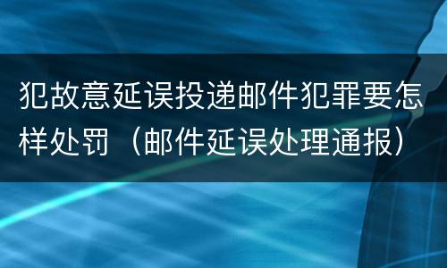 犯故意延误投递邮件犯罪要怎样处罚（邮件延误处理通报）