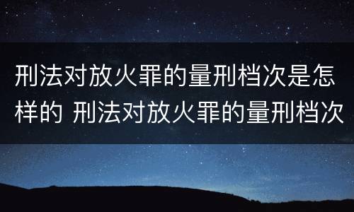 刑法对放火罪的量刑档次是怎样的 刑法对放火罪的量刑档次是怎样的规定