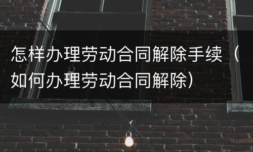 怎样办理劳动合同解除手续（如何办理劳动合同解除）