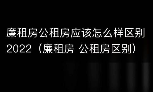 廉租房公租房应该怎么样区别2022（廉租房 公租房区别）