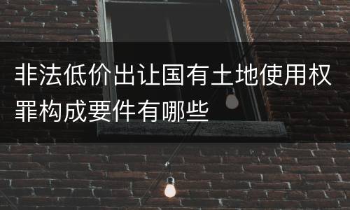 非法低价出让国有土地使用权罪构成要件有哪些