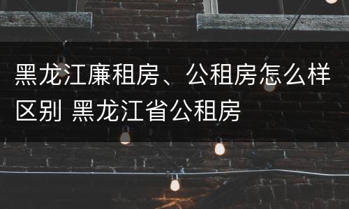 黑龙江廉租房、公租房怎么样区别 黑龙江省公租房