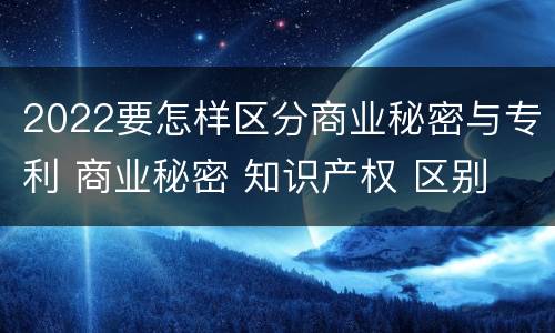 2022要怎样区分商业秘密与专利 商业秘密 知识产权 区别