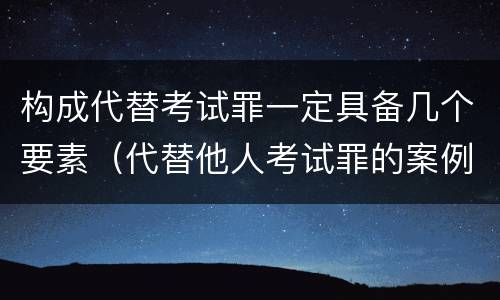 构成代替考试罪一定具备几个要素（代替他人考试罪的案例）