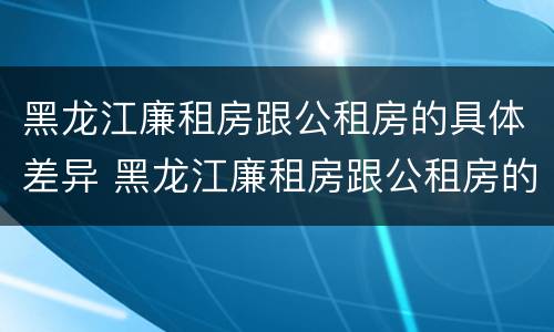 黑龙江廉租房跟公租房的具体差异 黑龙江廉租房跟公租房的具体差异是什么