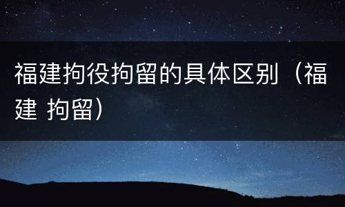 福建拘役拘留的具体区别（福建 拘留）