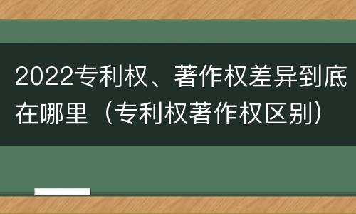 2022专利权、著作权差异到底在哪里（专利权著作权区别）