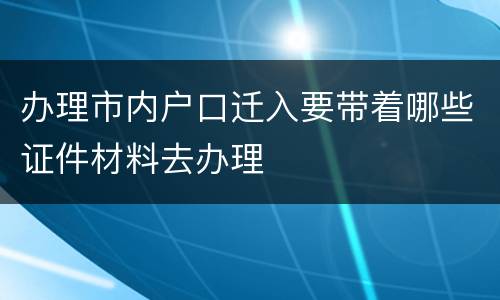 办理市内户口迁入要带着哪些证件材料去办理