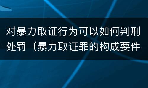 对暴力取证行为可以如何判刑处罚（暴力取证罪的构成要件）